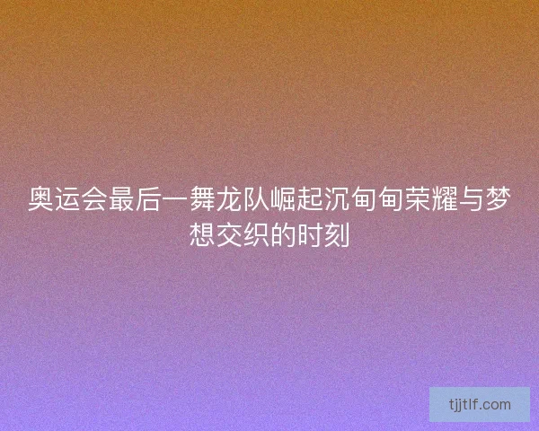 奥运会最后一舞龙队崛起沉甸甸荣耀与梦想交织的时刻